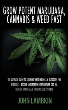 Grow Potent Marijuana, Cannabis & Weed Fast: Ultimate Guide To Growing Weed Indoors & Outdoors For Beginners - Become An Expert On Horticulture, Medical Marijuana, Hydroponics & The Cannabis Business