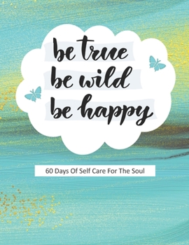 Be True Be Wild Be Happy: 60 Days Of Self Care For The Soul