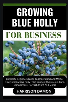 GROWING BLUE HOLLY FOR BUSINESS: Complete Beginners Guide To Understand And Master How To Grow blue holly From Scratch (Cultivation, Care, Management, Harvest, Profit And More)