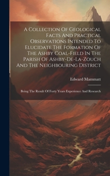 Hardcover A Collection Of Geological Facts And Practical Observations Intended To Elucidate The Formation Of The Ashby Coal-field In The Parish Of Ashby-de-la-z Book