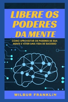 Liberte O Poders Da Mente: Como Aproveitar OS Poderes de Sua Mente E Viver Uma Vida de Sucesso