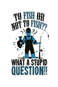 To Fish Or Not To Fish?? What A Stupid Question!!: 6x9 Fishing Log and Journal For A Fisherman