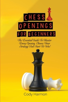 Chess Openings for Beginners: The Essential Guide To Master Every Opening. Choose Your Strategy And Start To Win!