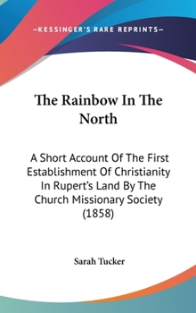 Hardcover The Rainbow In The North: A Short Account Of The First Establishment Of Christianity In Rupert's Land By The Church Missionary Society (1858) Book
