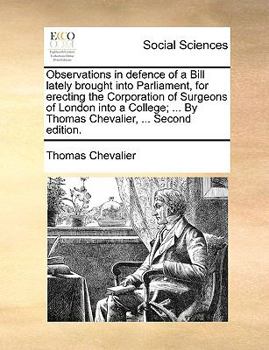Observations in defence of a Bill lately brought into Parliament, for erecting the Corporation of Surgeons of London into a College; ... By Thomas Chevalier, ... Second edition.