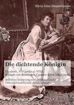 Die dichtende Königin. Elisabeth, Prinzessin zu Wied, Königin von Rumänien, Carmen Sylva (1843-1916): Selbstmythisierung Und Prodynastische Öffentlichkeitsarbeit Durch Literatur