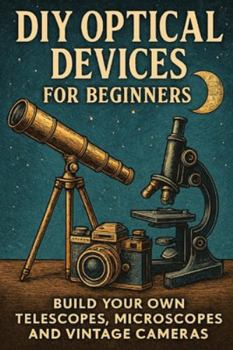 DIY Optical Devices for Beginners: Build Your Own Telescopes, Microscopes and Vintage Cameras