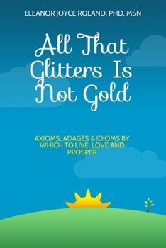 All That Glitters Is Not Gold: Axioms, Adages, Idioms By Which To Live, Love and Prosper