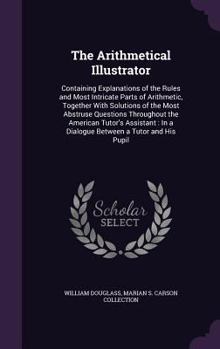 Hardcover The Arithmetical Illustrator: Containing Explanations of the Rules and Most Intricate Parts of Arithmetic, Together With Solutions of the Most Abstr Book