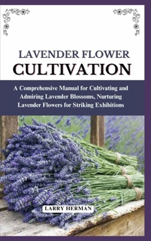 LAVENDER FLOWER CULTIVATION: A Comprehensive Manual for Cultivating and Admiring Lavender Blossoms, Nurturing Lavender Flowers for Striking Exhibitions