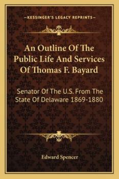An Outline of the Public Life and Services of Thomas F. Bayard, Senator of the United States from the State of Delaware, 1869-1880. with Extracts from His Speeches and the Debates of Congress