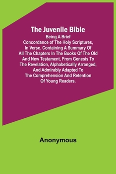 The Juvenile Bible: Being a brief concordance of the Holy Scriptures, in verse. Containing a summary of all the chapters in the books of t