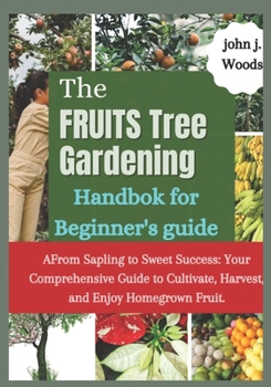 The Fruit Tree Gardining Handbook For Beginner's Guide: From Sapling to Sweet Success: Your Comprehensive each to Cultivate, Harvest, and Enjoy Homegrown Fruit.