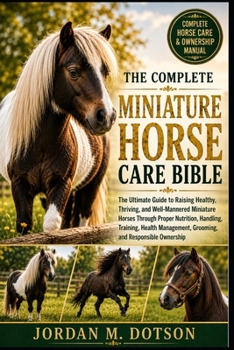 THE COMPLETE MINIATURE HORSE CARE BIBLE: The Ultimate Guide to Raising Healthy, Thriving, and Well-Mannered Miniature Horses Through Proper Nutrition, ... Grooming, and Responsible Ownership