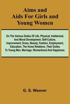 Aims and Aids for Girls and Young Women; On the Various Duties of Life, Physical, Intellectual, And Moral Development; Self-Culture, Improvement, ... Their Duties To Young Men, Marriage, Womanh