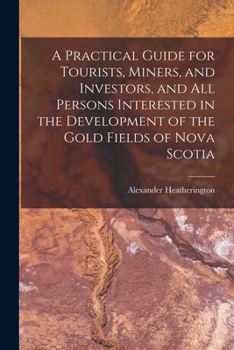 A Practical Guide for Tourists, Miners, and Investigators, and All Persons Interested in the Devolopment of the Gold Fields of Nova Scotia