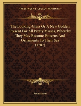 Paperback The Looking-Glass Or A New Golden Present For All Pretty Misses, Whereby They May Become Patterns And Ornaments To Their Sex (1787) Book