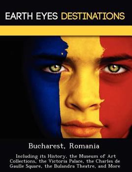 Bucharest, Romania: Including Its History, the Museum of Art Collections, the Victoria Palace, the Charles de Gaulle Square, the Bulandra Theatre, and More
