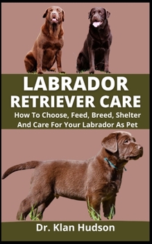 Labrador Retriever Care: How To Choose, Feed, Breed, Shelter And Care For Your Labrador As Pet