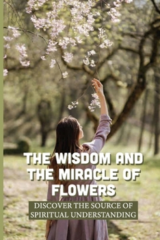 Paperback The Wisdom And The Miracle Of Flowers: Discover The Source Of Spiritual Understanding: The Meaning Of Flowers In Life Book