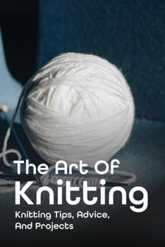 Paperback The Art Of Knitting: Knitting Tips, Advice, And Projects: Knitting Tips And Easy Knitting Techniques Book