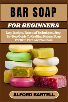 BAR SOAP FOR BEGINNERS: Easy Recipes, Essential Techniques, Step-By-Step Guide To Crafting Natural Soap For Skin Care And Wellness