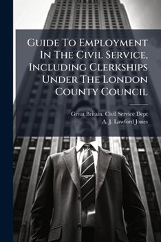 Guide To Employment In The Civil Service, Including Clerkships Under The London County Council...
