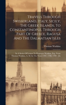 Travels Through Swisserland, Italy, Sicily, The Greek Islands, To Constantinople, Through Part Of Greece, Ragusa And The Dalmatian Isles: In A Series ... A. M. In The Years 1787, 1788, 1789: [in