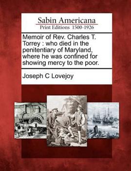 Memoir of REV. Charles T. Torrey Who Died in the Penitentiary of Maryland, Where He Was Confined for Showing Mercy to the Poor