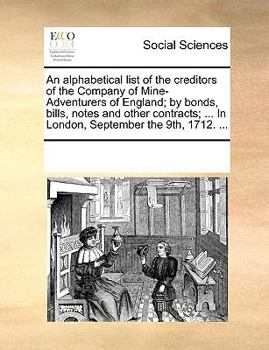 An alphabetical list of the creditors of the Company of Mine-Adventurers of England; by bonds, bills, notes and other contracts; ... In London, September the 9th, 1712. ...