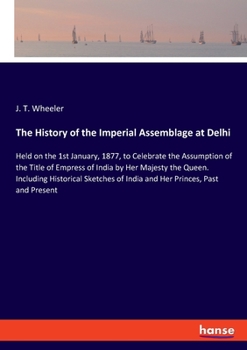 Paperback The History of the Imperial Assemblage at Delhi: Held on the 1st January, 1877, to Celebrate the Assumption of the Title of Empress of India by Her Ma Book