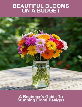 Beautiful Blooms On A Budget: A Beginner'S Guide To Stunning Floral Designs