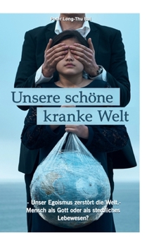 Unsere schöne kranke Welt: - Unser Egoismus zerstört die Welt - Mensch als Gott oder als sterbliches Lebewesen?