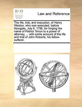 The life, trial, and execution, of Henry Weston, who was executed, before Newgate, July 6, 1796, for forging the name of Patrick Tonyn to a power of ... trial of John Roberts, his fellow-sufferer.