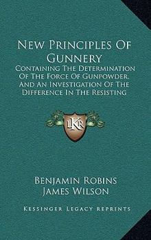 Hardcover New Principles Of Gunnery: Containing The Determination Of The Force Of Gunpowder, And An Investigation Of The Difference In The Resisting Power Book