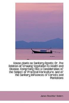 House-Plants As Sanitary Agents; or, the Relation of Growing Vegetation to Health and Disease Compr