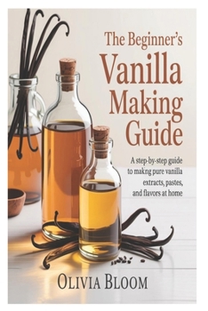 The Beginner’s Vanilla Making Guide: A Step-by-Step Guide to Making Pure Vanilla Extracts, Pastes, and Flavors at Home