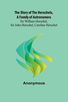 The Story of the Herschels, a Family of Astronomers: Sir William Herschel, Sir John Herschel, Caroline Herschel