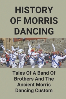 History Of Morris Dancing: Tales Of A Band Of Brothers And The Ancient Morris Dancing Custom: The Morris Tradition