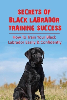 Secrets Of Black Labrador Training Success: How To Train Your Black Labrador Easily & Confidently: Clicker Training Your Black Labrador Dog