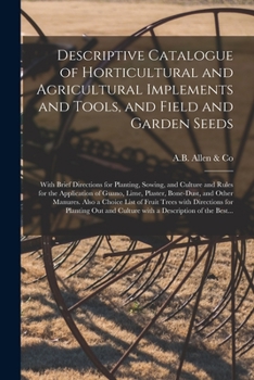 Descriptive Catalogue of Horticultural and Agricultural Implements and Tools, and Field and Garden Seeds: With Brief Directions for Planting, Sowing, ... Bone-dust, and Other Manures. Also...