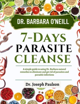 DR. BARBARA O’NEILL 7-DAY PARASITE CLEANSE: A Simple Guide To Using Dr. Barbara Natural Remedies To Eliminate And Get Rid Of Parasites And Parasitic Infections