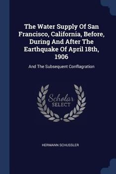 The Water Supply of San Francisco, California, Before, During and After the Earthquake of April 18th, 1906: And the Subsequent Conflagration
