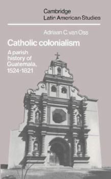 Catholic Colonialism: A Parish History of Guatemala, 1524-1821 - Book #57 of the Cambridge Latin American Studies