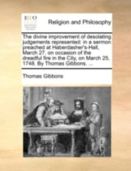 The divine improvement of desolating judgements represented: in a sermon preached at Haberdasher's-Hall, March 27. on occasion of the dreadful fire in ... on March 25, 1748. By Thomas Gibbons. ...