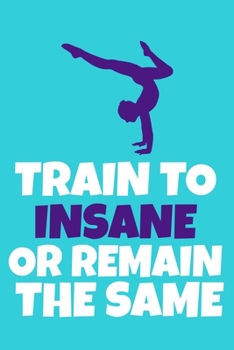 Train To Insane Or Remain The Same: Blank Lined Notebook Practice Note Training Log Journal: Gymnastic Gifts For Gymnast Team Lover Fan Coach Girls ... Pages | Plain White Paper | Soft Cover Book