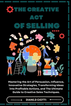 The Creative Act of Selling: Mastering the Art of Persuasion, Influence, Innovative Strategies, Transforming Ideas into Profitable Actions, and The Ultimate Guide to Creative Sales Techniques.