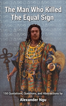 The Man Who Killed The Equal Sign: 150 Quotations, Questions, and Abstractions by Alexander Ngu