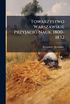 Towarzystwo Warszawskie Przyjació Nauk, 1800-1832: Monografia historyczna osnuta na ródach archiwalnych przez Alexandra Kraushara