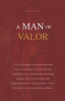 A Man of Valor: A Treatise on Biblical Masculinity Seen in the Character and Qualities of David, Whereby, Through Imitation, A Man May Best Glorify and Enjoy the Father, Son, and Spirit